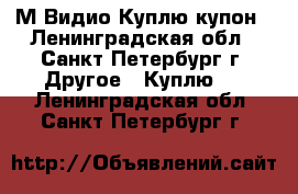  М.Видио Куплю купон - Ленинградская обл., Санкт-Петербург г. Другое » Куплю   . Ленинградская обл.,Санкт-Петербург г.